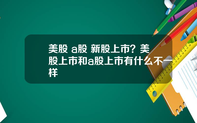 美股 a股 新股上市？美股上市和a股上市有什么不一样